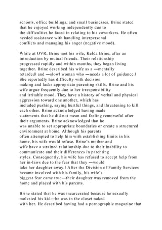 schools, office buildings, and small businesses. Brine stated
that he enjoyed working independently due to
the difficulties he faced in relating to his coworkers. He often
needed assistance with handling interpersonal
conflicts and managing his anger (negative mood).
While at OVR, Brine met his wife, Kelda Brine, after an
introduction by mutual friends. Their relationship
progressed rapidly and within months, they began living
together. Brine described his wife as a ―mentally
retarded‖ and ―slow‖ woman who ―needs a lot of guidance.‖
She reportedly has difficulty with decision
making and lacks appropriate parenting skills. Brine and his
wife argue frequently due to her irresponsibility
and irritable mood. They have a history of verbal and physical
aggression toward one another, which has
included pushing, saying hurtful things, and threatening to kill
each other. Brine acknowledged having made
statements that he did not mean and feeling remorseful after
their arguments. Brine acknowledged that he
was unable to set appropriate boundaries or create a structured
environment at home. Although his parents
often attempted to help him with establishing limits in his
home, his wife would refuse. Brine’s mother and
wife have a strained relationship due to their inability to
communicate and their differences in parenting
styles. Consequently, his wife has refused to accept help from
her in-laws due to the fear that they ―would
take her daughter away.‖ After the Division of Family Services
became involved with his family, his wife’s
biggest fear came true—their daughter was removed from the
home and placed with his parents.
Brine stated that he was incarcerated because he sexually
molested his kid—he was in the closet naked
with her. He described having had a pornographic magazine that
 