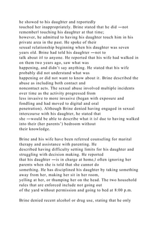 he showed to his daughter and reportedly
touched her inappropriately. Brine stated that he did ―not
remember‖ touching his daughter at that time;
however, he admitted to having his daughter touch him in his
private area in the past. He spoke of their
sexual relationship beginning when his daughter was seven
years old. Brine had told his daughter ―not to
talk about it‖ to anyone. He reported that his wife had walked in
on them two years ago, saw what was
happening, and didn’t say anything. He stated that his wife
probably did not understand what was
happening or did not want to know about it. Brine described the
abuse as including both contact and
noncontact acts. The sexual abuse involved multiple incidents
over time as the activity progressed from
less invasive to more invasive (began with exposure and
fondling and had moved to digital and oral
penetration). Although Brine denied having engaged in sexual
intercourse with his daughter, he stated that
she ―would be able to describe what it is‖ due to having walked
into their (her parents’) bedroom without
their knowledge.
Brine and his wife have been referred counseling for marital
therapy and assistance with parenting. He
described having difficulty setting limits for his daughter and
struggling with decision making. He reported
that his daughter ―is in charge at home,‖ often ignoring her
parents when she is told that she cannot do
something. He has disciplined his daughter by taking something
away from her, making her sit in her room,
yelling at her, or thumping her on the head. The two household
rules that are enforced include not going out
of the yard without permission and going to bed at 8:00 p.m.
Brine denied recent alcohol or drug use, stating that he only
 