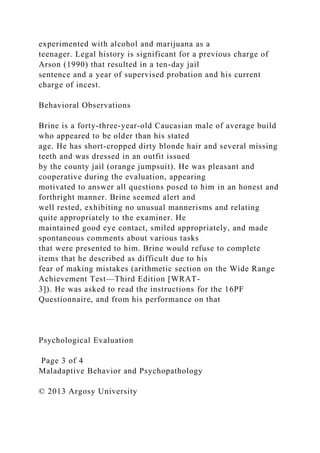 experimented with alcohol and marijuana as a
teenager. Legal history is significant for a previous charge of
Arson (1990) that resulted in a ten-day jail
sentence and a year of supervised probation and his current
charge of incest.
Behavioral Observations
Brine is a forty-three-year-old Caucasian male of average build
who appeared to be older than his stated
age. He has short-cropped dirty blonde hair and several missing
teeth and was dressed in an outfit issued
by the county jail (orange jumpsuit). He was pleasant and
cooperative during the evaluation, appearing
motivated to answer all questions posed to him in an honest and
forthright manner. Brine seemed alert and
well rested, exhibiting no unusual mannerisms and relating
quite appropriately to the examiner. He
maintained good eye contact, smiled appropriately, and made
spontaneous comments about various tasks
that were presented to him. Brine would refuse to complete
items that he described as difficult due to his
fear of making mistakes (arithmetic section on the Wide Range
Achievement Test—Third Edition [WRAT-
3]). He was asked to read the instructions for the 16PF
Questionnaire, and from his performance on that
Psychological Evaluation
Page 3 of 4
Maladaptive Behavior and Psychopathology
© 2013 Argosy University
 