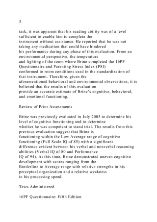 3
task, it was apparent that his reading ability was of a level
sufficient to enable him to complete the
instrument without assistance. He reported that he was not
taking any medication that could have hindered
his performance during any phase of this evaluation. From an
environmental perspective, the temperature
and lighting of the room where Brine completed the 16PF
Questionnaire and Parenting Stress Index (PSI)
conformed to room conditions used in the standardization of
that instrument. Therefore, given the
aforementioned behavioral and environmental observations, it is
believed that the results of this evaluation
provide an accurate estimate of Brine’s cognitive, behavioral,
and emotional functioning.
Review of Prior Assessments
Brine was previously evaluated in July 2005 to determine his
level of cognitive functioning and to determine
whether he was competent to stand trial. The results from this
previous evaluation suggest that Brine is
functioning within the Low Average range of cognitive
functioning (Full Scale IQ of 85) with a significant
difference evident between his verbal and nonverbal reasoning
abilities (Verbal IQ of 80 and Performance
IQ of 94). At this time, Brine demonstrated uneven cognitive
development with scores ranging from the
Borderline to Average range with relative strengths in his
perceptual organization and a relative weakness
in his processing speed.
Tests Administered
16PF Questionnaire: Fifth Edition
 