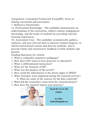 Assignment: Conceptual Framework Essay(RP): focus on
linking curriculum and assessment.
1. Reflective Practitioner:
1a. Professional Knowledge - The candidate demonstrates an
understanding of the curriculum, subject content, pedagogical
knowledge, and the needs of students by providing relevant
learning experiences.
1b. Assessment Uses - The candidate systematically gathers,
analyzes, and uses relevant data to measure student progress, to
inform instructional content and delivery methods, and to
provide timely and constructive feedback to both students and
parents.
Guiding Questions for Article:
1. What is culturally responsive pedagogy?
1. How does CRT relate to best practices in education?
1. What is differentiated instruction?
1. What are the elements of DI?
1. What was the purpose of the article?
1. How could the information in the article apply to SPED?
1. What strategies were employed during the research activity?
8. What are some of the sources for the data collected?
1. What did the researchers learn from the research project?
1. How does the research impact your practice?
 