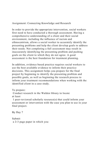 Assignment: Connecting Knowledge and Research
In order to provide the appropriate intervention, social workers
first need to have conducted a thorough assessment. Having a
comprehensive understanding of a client and their social
environment, including the influence of racism and
ethnocentrism, allows a social worker to accurately identify the
presenting problems and help the client develop goals to address
their needs. Not completing a full assessment may result in
inaccurately identifying the presenting problem and pushing
goals on the client to which they do not agree. A good
assessment is the best foundation for treatment planning.
In addition, evidence based practice requires social workers to
use the best available evidence to inform their practice
decisions. This assignment helps you prepare for the final
project by beginning to identify the presenting problem and
possible goals, as well as beginning the research process to
inform your treatment recommendations when working with the
identified client in a case study.
To prepare:
Conduct research in the Walden library to locate
at least
1 peer-reviewed scholarly resource(s) that could inform your
assessment or intervention with the case you plan to use in your
final project.
By Day 7
Submit
a 2-3 page paper in which you:
 