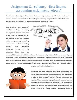 Assignment Consultancy - Best finance
accounting assignment helpers?
Financial accounting assignment is a subject of money management and financial transactions. It mostly
relates to business world so fundamental knowledge of accounting assignment helps to take first step in
business world. So just search for our website and avoid the whole frustration.
Accounting is the sum process of
recording, classifying, summarizing
in a significant manner. It not only
records financial transactions but
also informs about the business
position of any company. Accounting
principles involves both accounting
concepts and accounting
conventions. Some of the
accountings basic terms are
revenues, liabilities, assets and balance sheets. Financial accounting is a specific branch of accounting and
to follow the accrual basis of accounting financial accounting is required. Financial accounting assignment
operates the company to achieve goals. However to meet companies goals two things are important they
are company have to earn satisfactory profit and remaining solvent. Any of these two if not achieved then
company would not run for long term.
A company has three integrated accounting systems they are
income statements, balance sheets and the cash flow statements.
In order to show company’s position “financial statements” are
important. These are accounting reports used to communicate and
conclusive the financial information of company. This information is
required for business whether to invest in a company or sell the
current investments. Today financial accounting holds a
 