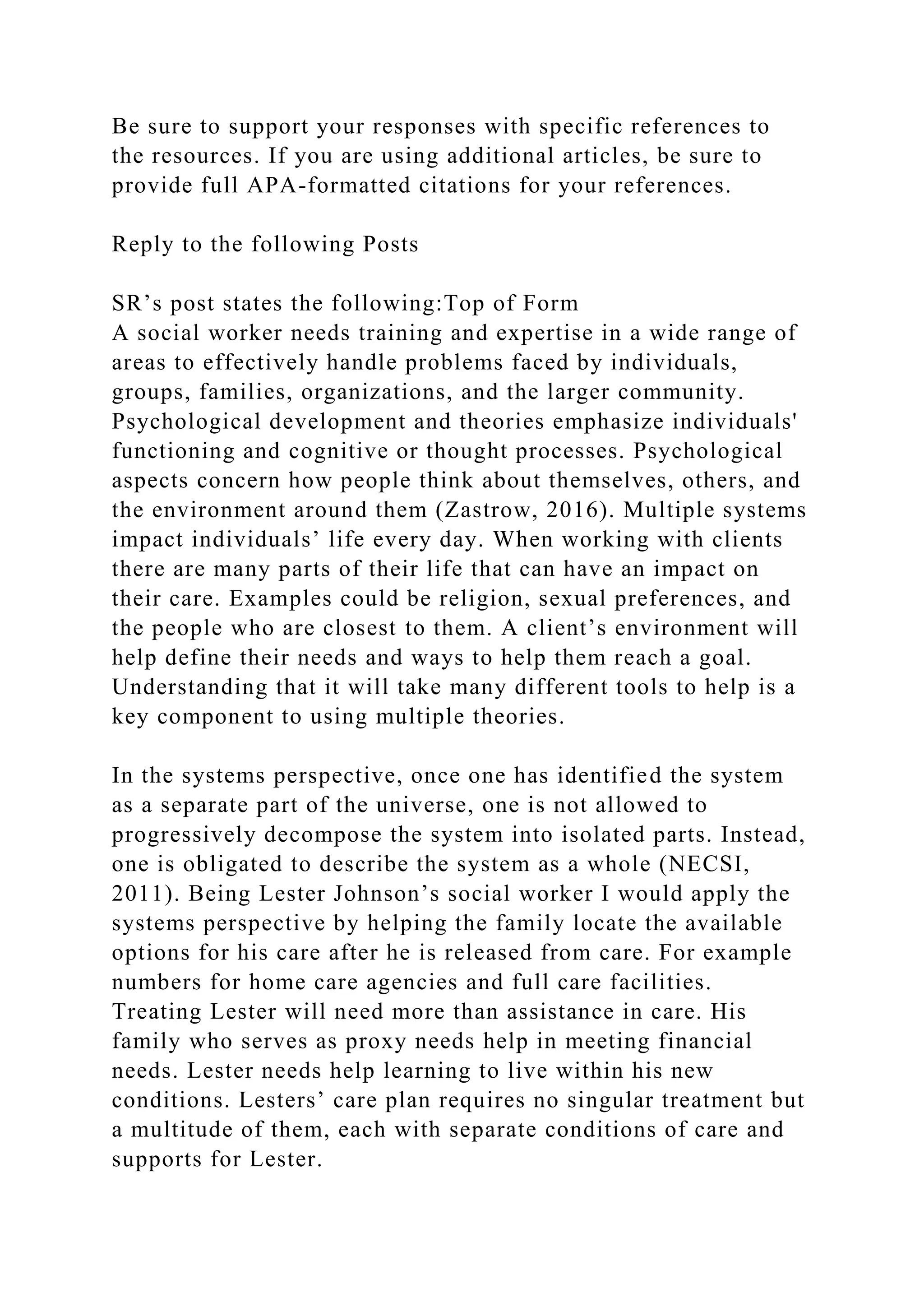 Be sure to support your responses with specific references to
the resources. If you are using additional articles, be sure to
provide full APA-formatted citations for your references.
Reply to the following Posts
SR’s post states the following:Top of Form
A social worker needs training and expertise in a wide range of
areas to effectively handle problems faced by individuals,
groups, families, organizations, and the larger community.
Psychological development and theories emphasize individuals'
functioning and cognitive or thought processes. Psychological
aspects concern how people think about themselves, others, and
the environment around them (Zastrow, 2016). Multiple systems
impact individuals’ life every day. When working with clients
there are many parts of their life that can have an impact on
their care. Examples could be religion, sexual preferences, and
the people who are closest to them. A client’s environment will
help define their needs and ways to help them reach a goal.
Understanding that it will take many different tools to help is a
key component to using multiple theories.
In the systems perspective, once one has identified the system
as a separate part of the universe, one is not allowed to
progressively decompose the system into isolated parts. Instead,
one is obligated to describe the system as a whole (NECSI,
2011). Being Lester Johnson’s social worker I would apply the
systems perspective by helping the family locate the available
options for his care after he is released from care. For example
numbers for home care agencies and full care facilities.
Treating Lester will need more than assistance in care. His
family who serves as proxy needs help in meeting financial
needs. Lester needs help learning to live within his new
conditions. Lesters’ care plan requires no singular treatment but
a multitude of them, each with separate conditions of care and
supports for Lester.
 
