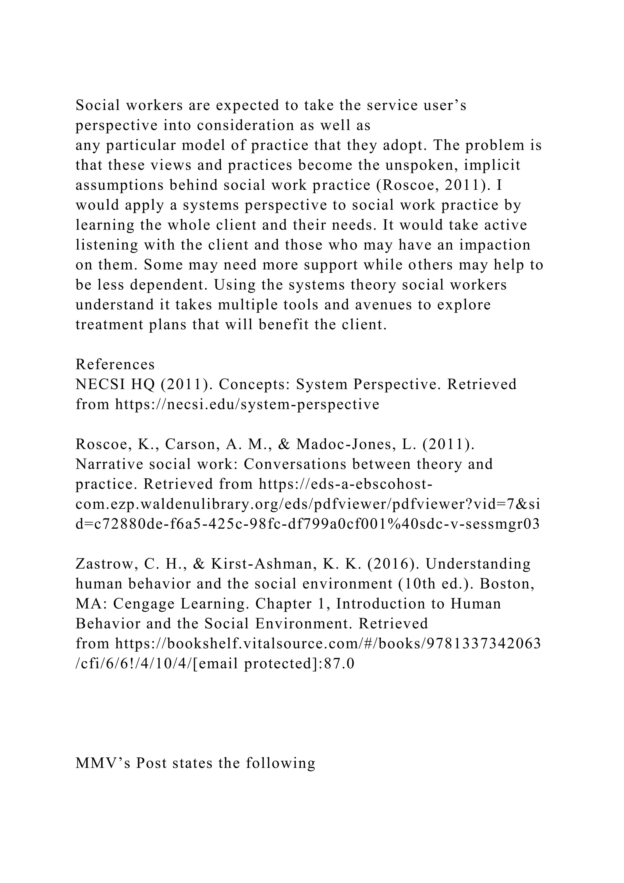 Social workers are expected to take the service user’s
perspective into consideration as well as
any particular model of practice that they adopt. The problem is
that these views and practices become the unspoken, implicit
assumptions behind social work practice (Roscoe, 2011). I
would apply a systems perspective to social work practice by
learning the whole client and their needs. It would take active
listening with the client and those who may have an impaction
on them. Some may need more support while others may help to
be less dependent. Using the systems theory social workers
understand it takes multiple tools and avenues to explore
treatment plans that will benefit the client.
References
NECSI HQ (2011). Concepts: System Perspective. Retrieved
from https://necsi.edu/system-perspective
Roscoe, K., Carson, A. M., & Madoc-Jones, L. (2011).
Narrative social work: Conversations between theory and
practice. Retrieved from https://eds-a-ebscohost-
com.ezp.waldenulibrary.org/eds/pdfviewer/pdfviewer?vid=7&si
d=c72880de-f6a5-425c-98fc-df799a0cf001%40sdc-v-sessmgr03
Zastrow, C. H., & Kirst-Ashman, K. K. (2016). Understanding
human behavior and the social environment (10th ed.). Boston,
MA: Cengage Learning. Chapter 1, Introduction to Human
Behavior and the Social Environment. Retrieved
from https://bookshelf.vitalsource.com/#/books/9781337342063
/cfi/6/6!/4/10/4/[email protected]:87.0
MMV’s Post states the following
 
