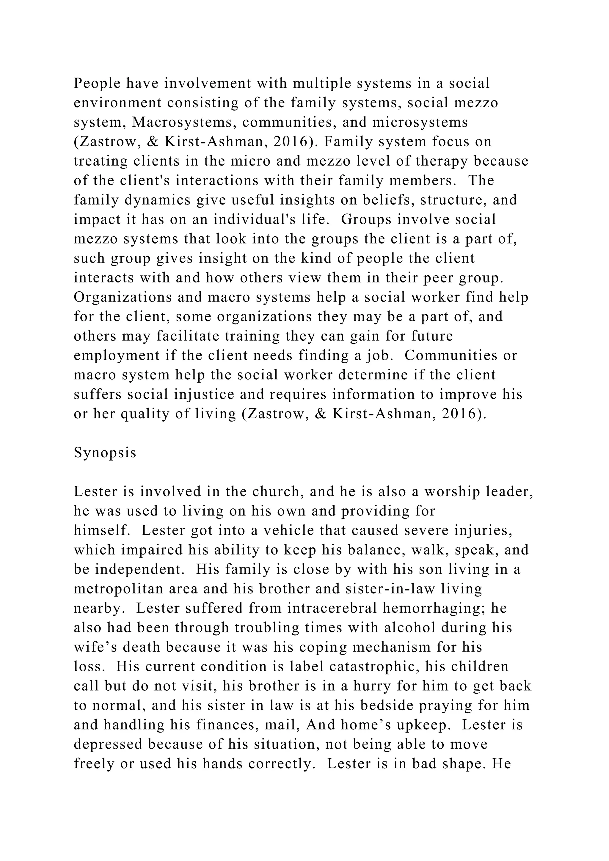 People have involvement with multiple systems in a social
environment consisting of the family systems, social mezzo
system, Macrosystems, communities, and microsystems
(Zastrow, & Kirst-Ashman, 2016). Family system focus on
treating clients in the micro and mezzo level of therapy because
of the client's interactions with their family members. The
family dynamics give useful insights on beliefs, structure, and
impact it has on an individual's life. Groups involve social
mezzo systems that look into the groups the client is a part of,
such group gives insight on the kind of people the client
interacts with and how others view them in their peer group.
Organizations and macro systems help a social worker find help
for the client, some organizations they may be a part of, and
others may facilitate training they can gain for future
employment if the client needs finding a job. Communities or
macro system help the social worker determine if the client
suffers social injustice and requires information to improve his
or her quality of living (Zastrow, & Kirst-Ashman, 2016).
Synopsis
Lester is involved in the church, and he is also a worship leader,
he was used to living on his own and providing for
himself. Lester got into a vehicle that caused severe injuries,
which impaired his ability to keep his balance, walk, speak, and
be independent. His family is close by with his son living in a
metropolitan area and his brother and sister-in-law living
nearby. Lester suffered from intracerebral hemorrhaging; he
also had been through troubling times with alcohol during his
wife’s death because it was his coping mechanism for his
loss. His current condition is label catastrophic, his children
call but do not visit, his brother is in a hurry for him to get back
to normal, and his sister in law is at his bedside praying for him
and handling his finances, mail, And home’s upkeep. Lester is
depressed because of his situation, not being able to move
freely or used his hands correctly. Lester is in bad shape. He
 