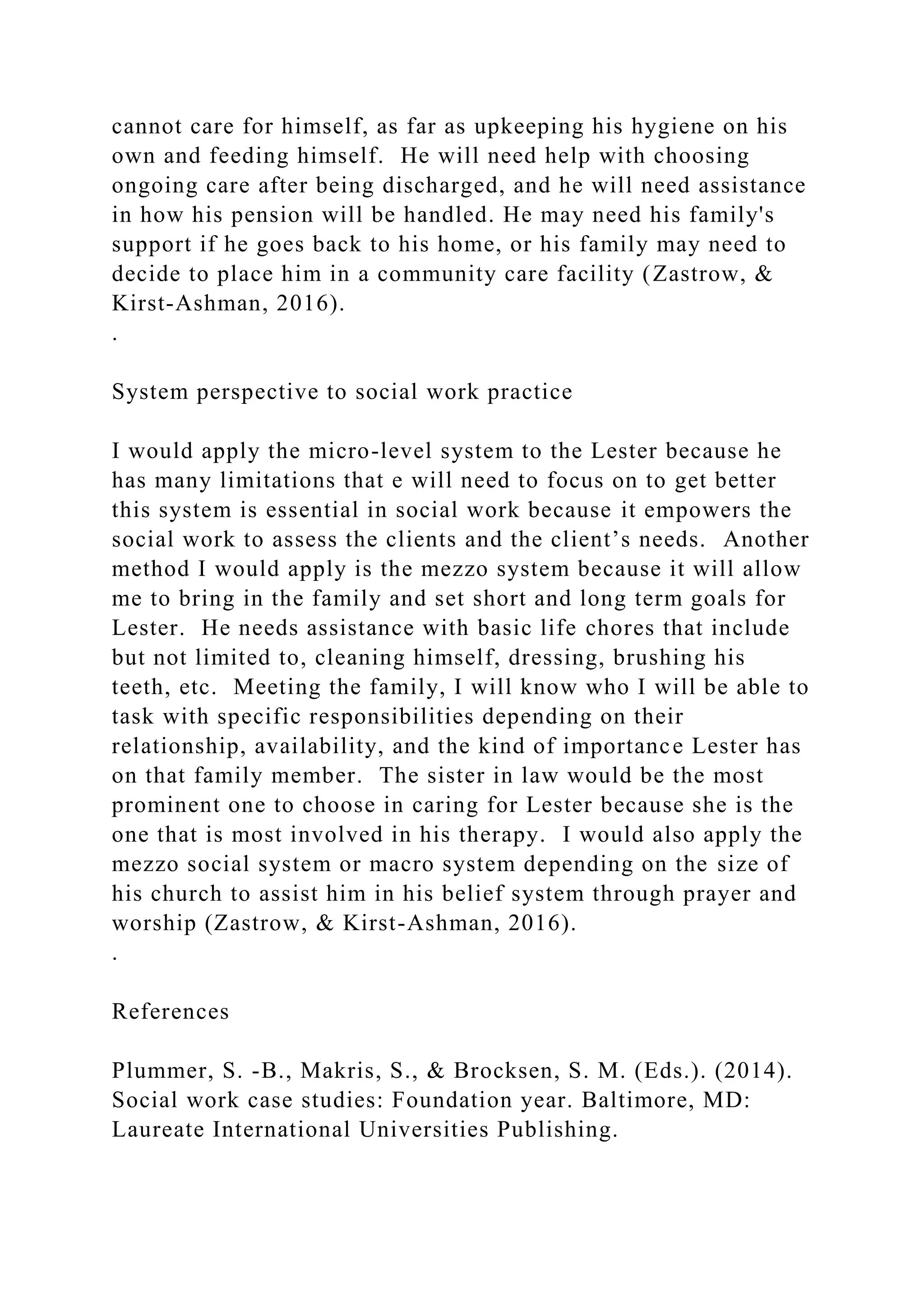 cannot care for himself, as far as upkeeping his hygiene on his
own and feeding himself. He will need help with choosing
ongoing care after being discharged, and he will need assistance
in how his pension will be handled. He may need his family's
support if he goes back to his home, or his family may need to
decide to place him in a community care facility (Zastrow, &
Kirst-Ashman, 2016).
.
System perspective to social work practice
I would apply the micro-level system to the Lester because he
has many limitations that e will need to focus on to get better
this system is essential in social work because it empowers the
social work to assess the clients and the client’s needs. Another
method I would apply is the mezzo system because it will allow
me to bring in the family and set short and long term goals for
Lester. He needs assistance with basic life chores that include
but not limited to, cleaning himself, dressing, brushing his
teeth, etc. Meeting the family, I will know who I will be able to
task with specific responsibilities depending on their
relationship, availability, and the kind of importance Lester has
on that family member. The sister in law would be the most
prominent one to choose in caring for Lester because she is the
one that is most involved in his therapy. I would also apply the
mezzo social system or macro system depending on the size of
his church to assist him in his belief system through prayer and
worship (Zastrow, & Kirst-Ashman, 2016).
.
References
Plummer, S. -B., Makris, S., & Brocksen, S. M. (Eds.). (2014).
Social work case studies: Foundation year. Baltimore, MD:
Laureate International Universities Publishing.
 