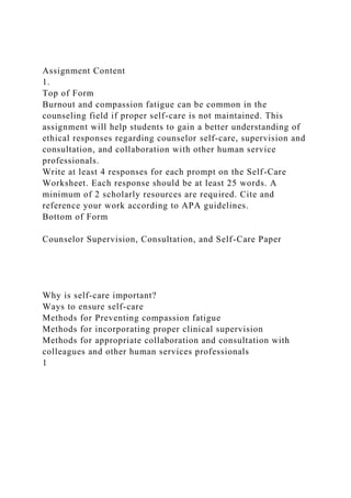 Assignment Content
1.
Top of Form
Burnout and compassion fatigue can be common in the
counseling field if proper self-care is not maintained. This
assignment will help students to gain a better understanding of
ethical responses regarding counselor self-care, supervision and
consultation, and collaboration with other human service
professionals.
Write at least 4 responses for each prompt on the Self-Care
Worksheet. Each response should be at least 25 words. A
minimum of 2 scholarly resources are required. Cite and
reference your work according to APA guidelines.
Bottom of Form
Counselor Supervision, Consultation, and Self-Care Paper
Why is self-care important?
Ways to ensure self-care
Methods for Preventing compassion fatigue
Methods for incorporating proper clinical supervision
Methods for appropriate collaboration and consultation with
colleagues and other human services professionals
1
 
