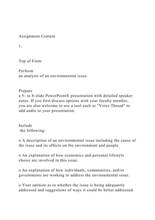 Assignment Content
1.
Top of Form
Perform
an analysis of an environmental issue.
Prepare
a 5- to 8-slide PowerPoint® presentation with detailed speaker
notes. If you first discuss options with your faculty member,
you are also welcome to use a tool such as "Voice Thread" to
add audio to your presentation.
Include
the following:
o A description of an environmental issue including the cause of
the issue and its effects on the environment and people.
o An explanation of how economics and personal lifestyle
choice are involved in this issue.
o An explanation of how individuals, communities, and/or
governments are working to address the environmental issue.
o Your opinion as to whether the issue is being adequately
addressed and suggestions of ways it could be better addressed.
 