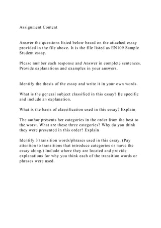 Assignment Content
Answer the questions listed below based on the attached essay
provided in the file above. It is the file listed as EN109 Sample
Student essay.
Please number each response and Answer in complete sentences.
Provide explanations and examples in your answers.
Identify the thesis of the essay and write it in your own words.
What is the general subject classified in this essay? Be specific
and include an explanation.
What is the basis of classification used in this essay? Explain
The author presents her categories in the order from the best to
the worst. What are these three categories? Why do you think
they were presented in this order? Explain
Identify 3 transition words/phrases used in this essay. (Pay
attention to transitions that introduce categories or move the
essay along.) Include where they are located and provide
explanations for why you think each of the transition words or
phrases were used.
 