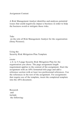 Assignment Content
A Risk Management Analyst identifies and analyzes potential
issues that could negatively impact a business in order to help
the business avoid or mitigate those risks.
Take
on the role of Risk Management Analyst for the organization
(Sony Pictures).
Using the
Security Risk Mitigation Plan Template
,
create
a 4- to 5.5-page Security Risk Mitigation Plan for the
organization you chose. The page assignment length
requirement applies to the content of the assignment. Start the
assignment with an APA formatted title page and add a
reference section with at least two professional references. Use
the references in the text of the assignment. For assignments
that require use of the template, insert the completed template
into the APA document.
Research
and
include
the following:
 