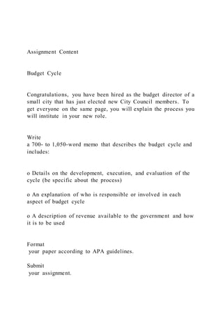 Assignment Content
Budget Cycle
Congratulations, you have been hired as the budget director of a
small city that has just elected new City Council members. To
get everyone on the same page, you will explain the process you
will institute in your new role.
Write
a 700- to 1,050-word memo that describes the budget cycle and
includes:
o Details on the development, execution, and evaluation of the
cycle (be specific about the process)
o An explanation of who is responsible or involved in each
aspect of budget cycle
o A description of revenue available to the government and how
it is to be used
Format
your paper according to APA guidelines.
Submit
your assignment.
 