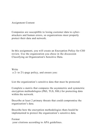Assignment Content
Companies are susceptible to losing customer data to cyber-
attackers and human errors, so organizations must properly
protect their data and network.
In this assignment, you will create an Encryption Policy for CIO
review. Use the organization you chose in the discussion
Classifying an Organization's Sensitive Data.
Write
a 2- to 2½-page policy, and ensure you:
List the organization’s sensitive data that must be protected.
Complete a matrix that compares the asymmetric and symmetric
encryption methodologies (PKI, TLS, SSL) for protecting data
within the network.
Describe at least 2 primary threats that could compromise the
organization’s data.
Describe how the encryption methodologies thats hould be
implemented to protect the organization’s sensitive data.
Format
your citations according to APA guidelines.
 