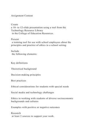 Assignment Content
Create
a 10- to 12-slide presentation using a tool from the
Technology Resource Library
in the College of Education Resources.
Present
a training tool for use with school employees about the
principles and practice of ethics in a school setting.
Include
the following elements:
Key definitions
Theoretical background
Decision-making principles
Best practices
Ethical considerations for students with special needs
Social media and technology challenges
Ethics in working with students of diverse socioeconomic
backgrounds and cultures
Examples with positive or negative outcomes
Research
at least 3 sources to support your work.
