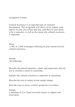 Assignment Content
Cultural awareness is an important part of counselor
development. This assignment will allow you to explore some
aspects of your own culture that may contribute to your desire
to be a counselor, as well as the reason why cultural awareness
is important.
Write
a 700- to 1,050-word paper reflecting on your current level of
cultural awareness.
Include
the following:
Describe the cultural identities, values, and experiences that led
you to consider a career in counseling.
Explain why cultural awareness is important in counseling.
Describe the role of culture in how people change.
Describe ways to assess a client's perspective on culture.
Include
a minimum of 2 to 3 peer-reviewed sources to support your
assessment.
 