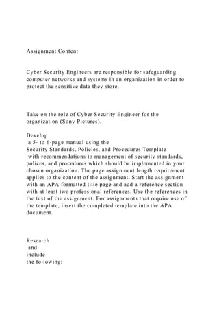 Assignment Content
Cyber Security Engineers are responsible for safeguarding
computer networks and systems in an organization in order to
protect the sensitive data they store.
Take on the role of Cyber Security Engineer for the
organization (Sony Pictures).
Develop
a 5- to 6-page manual using the
Security Standards, Policies, and Procedures Template
with recommendations to management of security standards,
polices, and procedures which should be implemented in your
chosen organization. The page assignment length requirement
applies to the content of the assignment. Start the assignment
with an APA formatted title page and add a reference section
with at least two professional references. Use the references in
the text of the assignment. For assignments that require use of
the template, insert the completed template into the APA
document.
Research
and
include
the following:
 