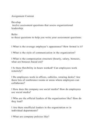 Assignment Content
Develop
twelve assessment questions that assess organizational
leadership.
Refer
to these questions to help you write your assessment questions:
l What is the average employee’s appearance? How formal is it?
l What is the style of communication in the organization?
l What is the compensation structure (hourly, salary, bonuses,
what are bonuses based on)?
l Is there flexibility in hours worked? Can employees work
remotely?
l Do employees work in offices, cubicles, rotating desks? Are
there lots of conference rooms or areas where employees can
collaborate?
l How does the company use social media? How do employees
use social media?
l Who are the official leaders of the organization like? How do
they lead?
l Are there unofficial leaders in the organization or in
individual departments?
l What are company policies like?
 