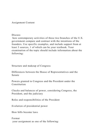 Assignment Content
Discuss
how contemporary activities of these two branches of the U.S.
government compare and contrast with the intentions of the
founders. Use specific examples, and include support from at
least 3 sources, 1 of which can be your textbook. Your
examination of the topic should include information about the
following:
Structure and makeup of Congress
Differences between the House of Representatives and the
Senate
Powers granted to Congress and the President under the
Constitution
Checks and balances of power, considering Congress, the
President, and the judiciary
Roles and responsibilities of the President
Evolution of presidential power
How bills become laws
Format
your assignment as one of the following:
 