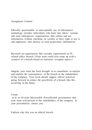 Assignment Content
Ethically questionable or unacceptable use of information
technology includes individuals who hack into others’ systems
and steal information, organizations that collect and use
information without checking its validity or their right to use it,
and employees who destroy or steal proprietary information.
Research an organization that recently experienced an IT-
related ethics breach. (Your team could also come up with a
scenario of a breach based on instructor assigned topics.)
Imagine your team has been brought in as consultants to analyze
and explain the consequences of the breach to the stakeholders
of the company. Your team should suggest ethical practices
going forward to reduce the possibility of a breach like this
occurring in the future.
Create
an 8- to 10-slide Microsoft® PowerPoint® presentation that
your team will present to the stakeholders of the company. In
your presentation, ensure you:
Explain why this was an ethical breach.
 