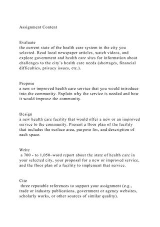 Assignment Content
Evaluate
the current state of the health care system in the city you
selected. Read local newspaper articles, watch videos, and
explore government and health care sites for information about
challenges to the city’s health care needs (shortages, financial
difficulties, privacy issues, etc.).
Propose
a new or improved health care service that you would introduce
into the community. Explain why the service is needed and how
it would improve the community.
Design
a new health care facility that would offer a new or an improved
service to the community. Present a floor plan of the facility
that includes the surface area, purpose for, and description of
each space.
Write
a 700 - to 1,050–word report about the state of health care in
your selected city, your proposal for a new or improved service,
and the floor plan of a facility to implement that service.
Cite
three reputable references to support your assignment (e.g.,
trade or industry publications, government or agency websites,
scholarly works, or other sources of similar quality).
 