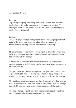 Assignment Content
Imagine
a gaming company has many computer systems but no formal
methodology to make changes to these systems. As the IT
Manager, the CIO has asked you to draft a change management
methodology proposal.
Prepare
a 4- to 6-page change management methodology proposal that
details the steps that must be taken when a change is
recommended for any system. Include the following:
IT governance committee you would put in place to review and
prioritize changes based on business needs and objectives and
the severity of the change
A mock-up of the form the stakeholder fills out to request a
system change (a stakeholder would be an end-user, manager, or
IT staff member)
The process used to evaluate system changes and Service Level
Agreements (SLAs), including any effect on budgeting and
resources, such as time or people, or the severity of the change
The decision-making process used to determine whether internal
staff or contractors should be used to complete a system change;
include IT sourcing and contracting recommended practices
The importance of configuration management requirements and
their impact on business processes or services