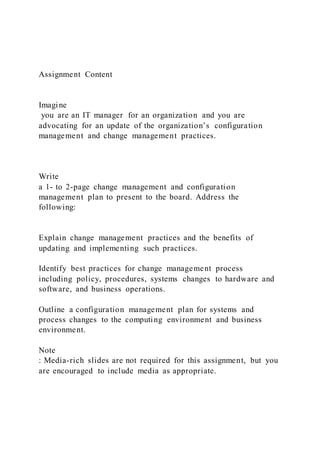 Assignment Content
Imagine
you are an IT manager for an organization and you are
advocating for an update of the organization’s configuration
management and change management practices.
Write
a 1- to 2-page change management and configuration
management plan to present to the board. Address the
following:
Explain change management practices and the benefits of
updating and implementing such practices.
Identify best practices for change management process
including policy, procedures, systems changes to hardware and
software, and business operations.
Outline a configuration management plan for systems and
process changes to the computing environment and business
environment.
Note
: Media-rich slides are not required for this assignment, but you
are encouraged to include media as appropriate.
 