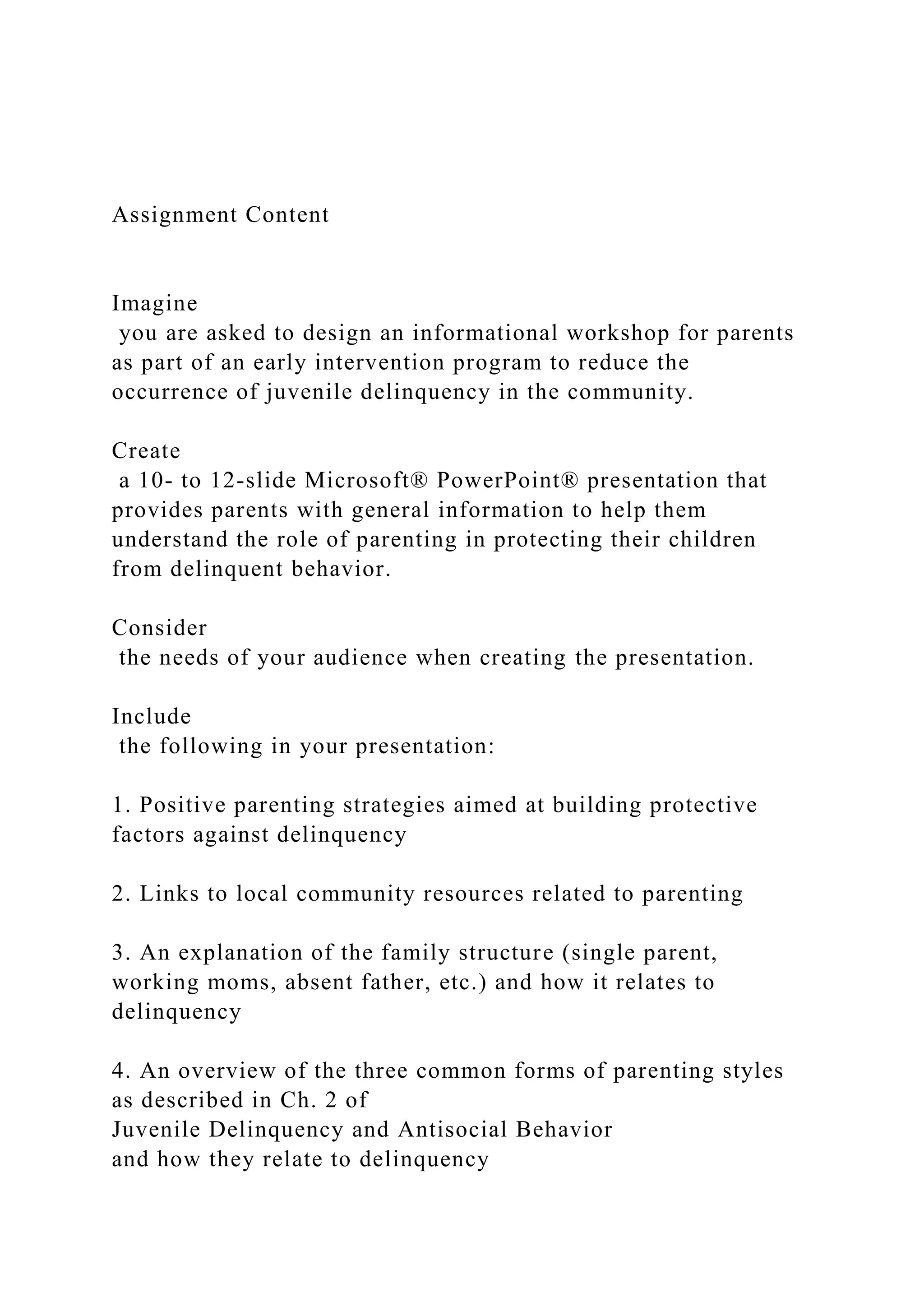 Assignment Content
Imagine
you are asked to design an informational workshop for parents
as part of an early intervention program to reduce the
occurrence of juvenile delinquency in the community.
Create
a 10- to 12-slide Microsoft® PowerPoint® presentation that
provides parents with general information to help them
understand the role of parenting in protecting their children
from delinquent behavior.
Consider
the needs of your audience when creating the presentation.
Include
the following in your presentation:
1. Positive parenting strategies aimed at building protective
factors against delinquency
2. Links to local community resources related to parenting
3. An explanation of the family structure (single parent,
working moms, absent father, etc.) and how it relates to
delinquency
4. An overview of the three common forms of parenting styles
as described in Ch. 2 of
Juvenile Delinquency and Antisocial Behavior
and how they relate to delinquency