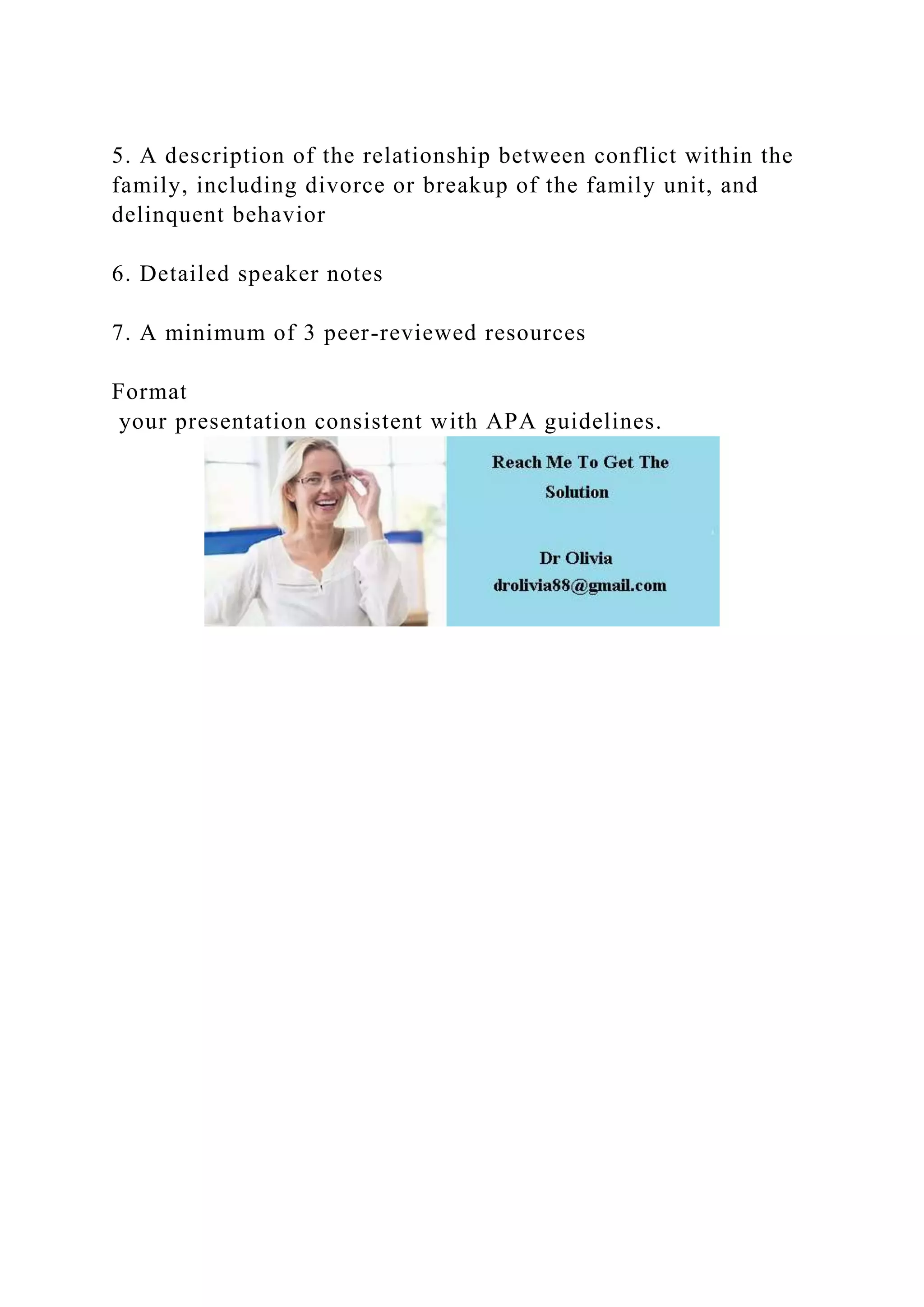 5. A description of the relationship between conflict within the
family, including divorce or breakup of the family unit, and
delinquent behavior
6. Detailed speaker notes
7. A minimum of 3 peer-reviewed resources
Format
your presentation consistent with APA guidelines.