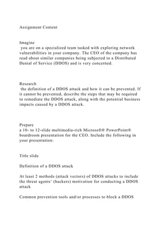 Assignment Content
Imagine
you are on a specialized team tasked with exploring network
vulnerabilities in your company. The CEO of the company has
read about similar companies being subjected to a Distributed
Denial of Service (DDOS) and is very concerned.
Research
the definition of a DDOS attack and how it can be prevented. If
it cannot be prevented, describe the steps that may be required
to remediate the DDOS attack, along with the potential business
impacts caused by a DDOS attack.
Prepare
a 10- to 12-slide multimedia-rich Microsoft® PowerPoint®
boardroom presentation for the CEO. Include the following in
your presentation:
Title slide
Definition of a DDOS attack
At least 2 methods (attack vectors) of DDOS attacks to include
the threat agents’ (hackers) motivation for conducting a DDOS
attack
Common prevention tools and/or processes to block a DDOS
 