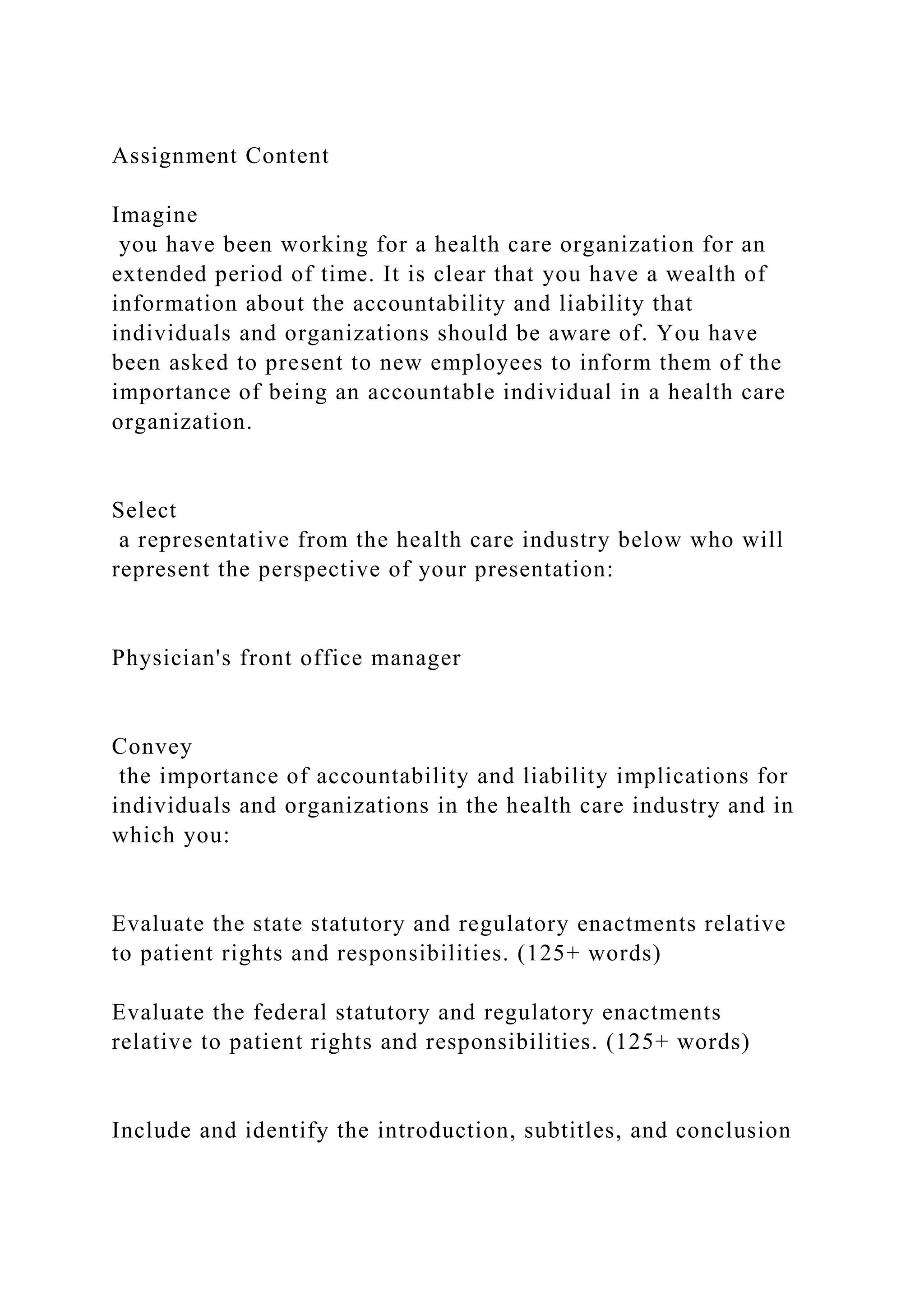 Assignment Content
Imagine
you have been working for a health care organization for an
extended period of time. It is clear that you have a wealth of
information about the accountability and liability that
individuals and organizations should be aware of. You have
been asked to present to new employees to inform them of the
importance of being an accountable individual in a health care
organization.
Select
a representative from the health care industry below who will
represent the perspective of your presentation:
Physician's front office manager
Convey
the importance of accountability and liability implications for
individuals and organizations in the health care industry and in
which you:
Evaluate the state statutory and regulatory enactments relative
to patient rights and responsibilities. (125+ words)
Evaluate the federal statutory and regulatory enactments
relative to patient rights and responsibilities. (125+ words)
Include and identify the introduction, subtitles, and conclusion