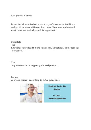Assignment Content
In the health care industry, a variety of structures, facilities,
and services serve different functions. You must understand
what these are and why each is important.
Complete
the
Knowing Your Health Care Functions, Structures, and Facilities
worksheet.
Cite
any references to support your assignment.
Format
your assignment according to APA guidelines.
 