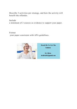 Describe 3 activities per strategy, and how the activity will
benefit the offender.
Include
a minimum of 2 sources as evidence to support your paper.
Format
your paper consistent with APA guidelines.