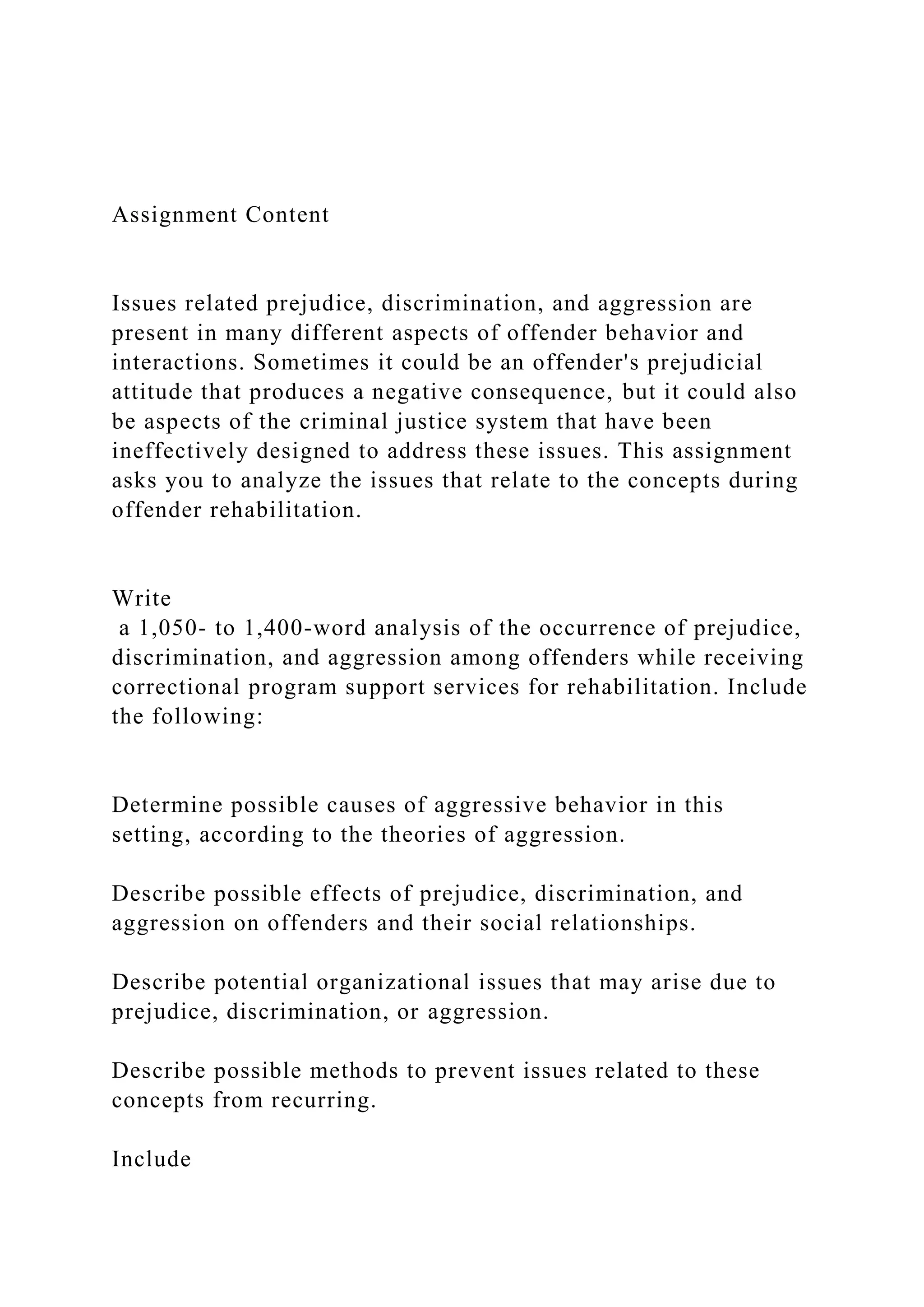 Assignment Content
Issues related prejudice, discrimination, and aggression are
present in many different aspects of offender behavior and
interactions. Sometimes it could be an offender's prejudicial
attitude that produces a negative consequence, but it could also
be aspects of the criminal justice system that have been
ineffectively designed to address these issues. This assignment
asks you to analyze the issues that relate to the concepts during
offender rehabilitation.
Write
a 1,050- to 1,400-word analysis of the occurrence of prejudice,
discrimination, and aggression among offenders while receiving
correctional program support services for rehabilitation. Include
the following:
Determine possible causes of aggressive behavior in this
setting, according to the theories of aggression.
Describe possible effects of prejudice, discrimination, and
aggression on offenders and their social relationships.
Describe potential organizational issues that may arise due to
prejudice, discrimination, or aggression.
Describe possible methods to prevent issues related to these
concepts from recurring.
Include
