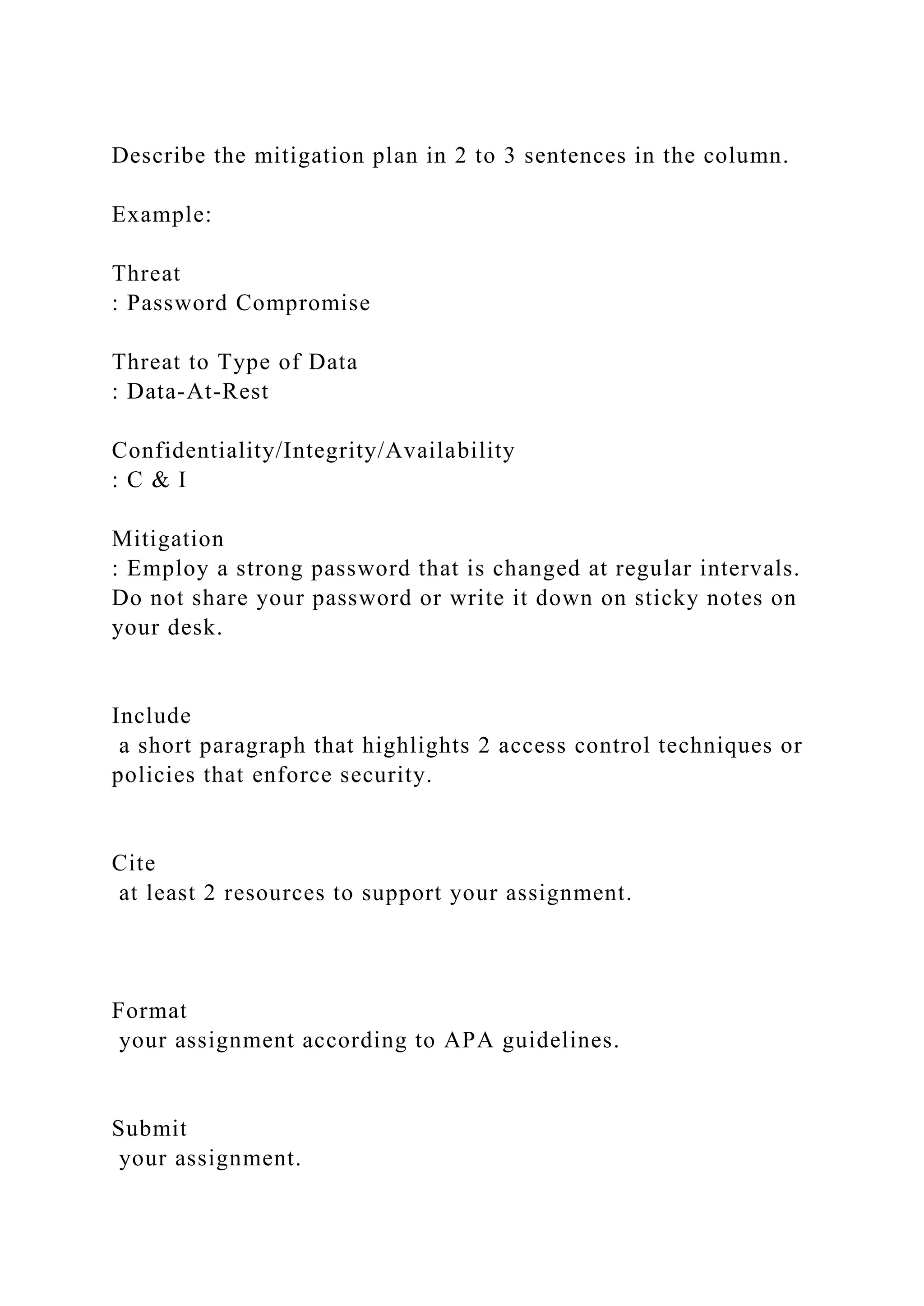 Describe the mitigation plan in 2 to 3 sentences in the column.
Example:
Threat
: Password Compromise
Threat to Type of Data
: Data-At-Rest
Confidentiality/Integrity/Availability
: C & I
Mitigation
: Employ a strong password that is changed at regular intervals.
Do not share your password or write it down on sticky notes on
your desk.
Include
a short paragraph that highlights 2 access control techniques or
policies that enforce security.
Cite
at least 2 resources to support your assignment.
Format
your assignment according to APA guidelines.
Submit
your assignment.