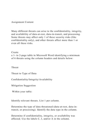 Assignment Content
Many different threats can arise to the confidentiality, integrity,
and availability of data-at-rest, data-in-transit, and processing.
Some threats may affect only 1 of these security risks (like
confidentiality only), and other threats affect more than 1 or
even all these risks.
Create
a 1- to 2-page table in Microsoft Word identifying a minimum
of 6 threats using the column headers and details below:
Threat
Threat to Type of Data
Confidentiality/Integrity/Availability
Mitigation Suggestion
Within your table:
Identify relevant threats. List 1 per column.
Determine the type of data threatened (data-at-rest, data-in-
transit, or processing). Identify the data type in the column.
Determine if confidentiality, integrity, or availability was
affected. Use the labels C, I, and/or A in the column.
 