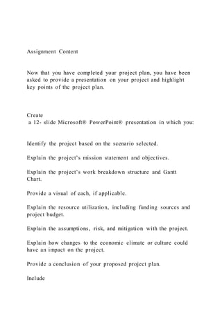 Assignment Content
Now that you have completed your project plan, you have been
asked to provide a presentation on your project and highlight
key points of the project plan.
Create
a 12- slide Microsoft® PowerPoint® presentation in which you:
Identify the project based on the scenario selected.
Explain the project’s mission statement and objectives.
Explain the project’s work breakdown structure and Gantt
Chart.
Provide a visual of each, if applicable.
Explain the resource utilization, including funding sources and
project budget.
Explain the assumptions, risk, and mitigation with the project.
Explain how changes to the economic climate or culture could
have an impact on the project.
Provide a conclusion of your proposed project plan.
Include
 