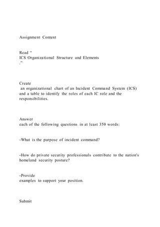 Assignment Content
Read “
ICS Organizational Structure and Elements
.”
Create
an organizational chart of an Incident Command System (ICS)
and a table to identify the roles of each IC role and the
responsibilities.
Answer
each of the following questions in at least 350 words:
-What is the purpose of incident command?
-How do private security professionals contribute to the nation's
homeland security posture?
-Provide
examples to support your position.
Submit
 