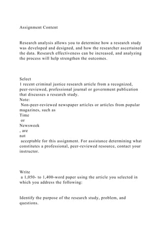 Assignment Content
Research analysis allows you to determine how a research study
was developed and designed, and how the researcher ascertained
the data. Research effectiveness can be increased, and analyzing
the process will help strengthen the outcomes.
Select
1 recent criminal justice research article from a recognized,
peer-reviewed, professional journal or government publication
that discusses a research study.
Note:
Non-peer-reviewed newspaper articles or articles from popular
magazines, such as
Time
or
Newsweek
, are
not
acceptable for this assignment. For assistance determining what
constitutes a professional, peer-reviewed resource, contact your
instructor.
Write
a 1,050- to 1,400-word paper using the article you selected in
which you address the following:
Identify the purpose of the research study, problem, and
questions.
 