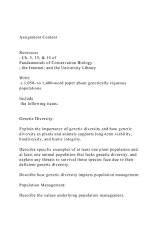 Assignment Content
Resources
: Ch. 5, 13, & 14 of
Fundamentals of Conservation Biology
; the Internet; and the University Library
Write
a 1,050- to 1,400-word paper about genetically vigorous
populations.
Include
the following items:
Genetic Diversity:
Explain the importance of genetic diversity and how genetic
diversity in plants and animals supports long-term viability,
biodiversity, and biotic integrity.
Describe specific examples of at least one plant population and
at least one animal population that lacks genetic diversity, and
explain any threats to survival those species face due to their
deficient genetic diversity.
Describe how genetic diversity impacts population management.
Population Management:
Describe the values underlying population management.
 