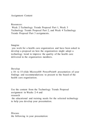 Assignment Content
Resources:
Week 2 Technology Trends Proposal Part 1, Week 3
Technology Trends Proposal Part 2, and Week 4 Technology
Trends Proposal Part 3 assignments.
Imagine
you work for a health care organization and have been asked to
develop a proposal on how the organization might adopt a
technology trend to improve the quality of the health care
delivered to the organization members.
Develop
a 10- to 15-slide Microsoft® PowerPoint® presentation of your
findings and recommendations to present to the board of the
health care organization.
Use the content from the Technology Trends Proposal
assignment in Weeks 2-4 and
research
the educational and training needs for the selected technology
to help you develop your presentation.
Discuss
the following in your presentation:
 