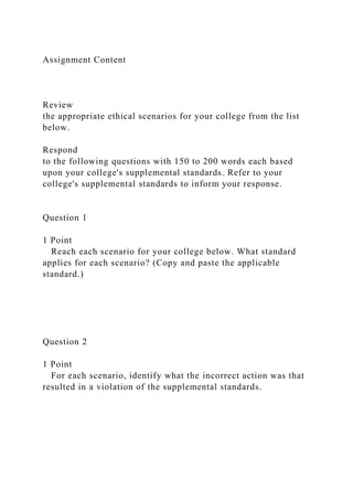 Assignment Content
Review
the appropriate ethical scenarios for your college from the list
below.
Respond
to the following questions with 150 to 200 words each based
upon your college's supplemental standards. Refer to your
college's supplemental standards to inform your response.
Question 1
1 Point
Reach each scenario for your college below. What standard
applies for each scenario? (Copy and paste the applicable
standard.)
Question 2
1 Point
For each scenario, identify what the incorrect action was that
resulted in a violation of the supplemental standards.
 