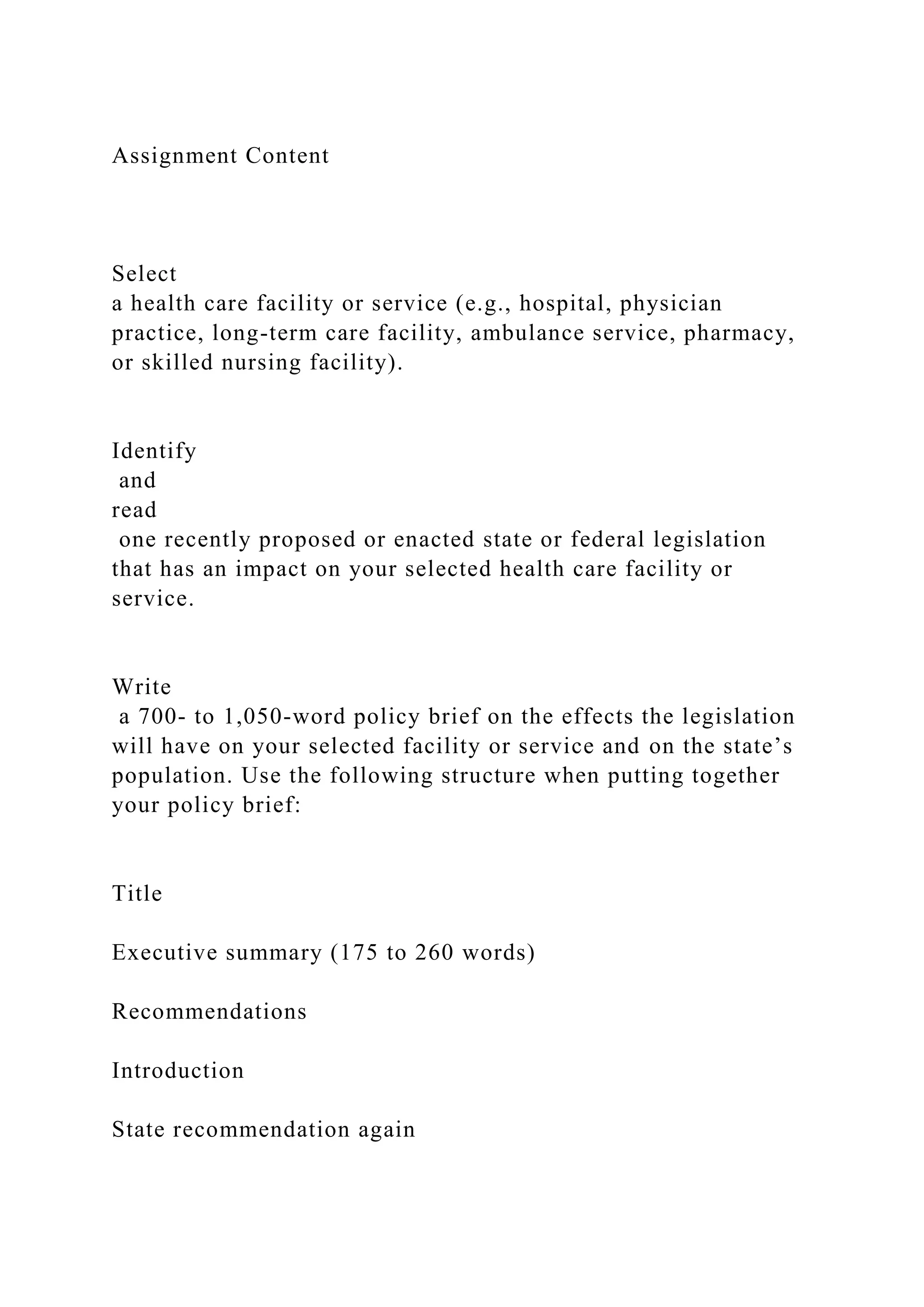 Assignment Content
Select
a health care facility or service (e.g., hospital, physician
practice, long-term care facility, ambulance service, pharmacy,
or skilled nursing facility).
Identify
and
read
one recently proposed or enacted state or federal legislation
that has an impact on your selected health care facility or
service.
Write
a 700- to 1,050-word policy brief on the effects the legislation
will have on your selected facility or service and on the state’s
population. Use the following structure when putting together
your policy brief:
Title
Executive summary (175 to 260 words)
Recommendations
Introduction
State recommendation again