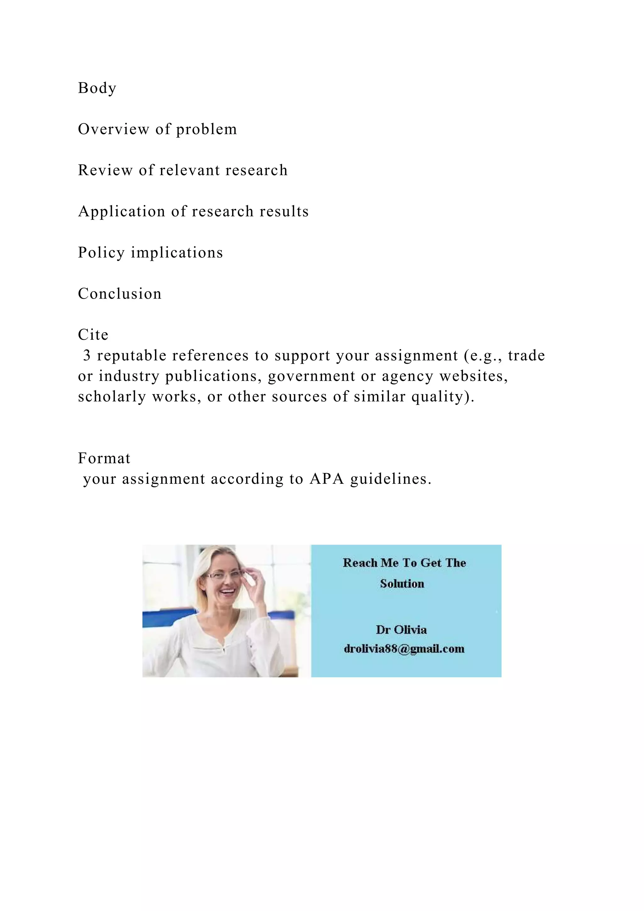Body
Overview of problem
Review of relevant research
Application of research results
Policy implications
Conclusion
Cite
3 reputable references to support your assignment (e.g., trade
or industry publications, government or agency websites,
scholarly works, or other sources of similar quality).
Format
your assignment according to APA guidelines.