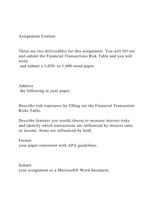 Assignment Content
There are two deliverables for this assignment. You will fill out
and submit the Financial Transactions Risk Table and you will
write
and submit a 1,050- to 1,400-word paper.
Address
the following in your paper:
Describe risk exposures by filling out the Financial Transaction
Risks Table.
Describe features you would choose to measure interest risks
and identify which transactions are influenced by interest rates
or income. Some are influenced by both.
Format
your paper consistent with APA guidelines.
Submit
your assignment as a Microsoft® Word document.
 