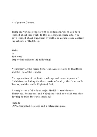 Assignment Content
There are various schools within Buddhism, which you have
learned about this week. In this assignment, share what you
have learned about Buddhism overall, and compare and contrast
the schools of Buddhism.
Write
a
350 word
paper that includes the following:
A summary of the major historical events related to Buddhism
and the life of the Buddha
An explanation of the basic teachings and moral aspects of
Buddhism, including the three marks of reality, the Four Noble
Truths, and the Noble Eightfold Path
A comparison of the three major Buddhist traditions—
Theravada, Mahayana, and Vajrayana—and how each tradition
developed from the early teachings
Include
APA-formatted citations and a references page.
 