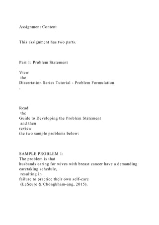 Assignment Content
This assignment has two parts.
Part 1: Problem Statement
View
the
Dissertation Series Tutorial - Problem Formulation
.
Read
the
Guide to Developing the Problem Statement
and then
review
the two sample problems below:
SAMPLE PROBLEM 1:
The problem is that
husbands caring for wives with breast cancer have a demanding
caretaking schedule,
resulting in
failure to practice their own self-care
(LeSeure & Chongkham-ang, 2015).
 