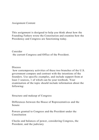 Assignment Content
This assignment is designed to help you think about how the
Founding Fathers wrote the Constitution and examine how the
Presidency and Congress are functioning today.
Consider
the current Congress and Office of the President.
Discuss
how contemporary activities of these two branches of the U.S.
government compare and contrast with the intentions of the
founders. Use specific examples, and include support from at
least 3 sources, 1 of which can be your textbook. Your
examination of the topic should include information about the
following:
Structure and makeup of Congress
Differences between the House of Representatives and the
Senate
Powers granted to Congress and the President under the
Constitution
Checks and balances of power, considering Congress, the
President, and the judiciary
 