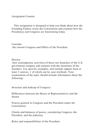 Assignment Content
This assignment is designed to help you think about how the
Founding Fathers wrote the Constitution and examine how the
Presidency and Congress are functioning today.
Consider
the current Congress and Office of the President.
Discuss
how contemporary activities of these two branches of the U.S.
government compare and contrast with the intentions of the
founders. Use specific examples, and include support from at
least 3 sources, 1 of which can be your textbook. Your
examination of the topic should include information about the
following:
Structure and makeup of Congress
Differences between the House of Representatives and the
Senate
Powers granted to Congress and the President under the
Constitution
Checks and balances of power, considering Congress, the
President, and the judiciary
Roles and responsibilities of the President
 