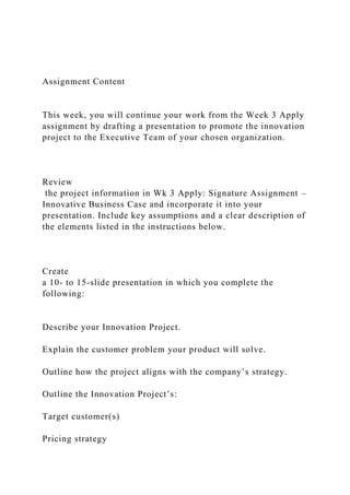 Assignment Content
This week, you will continue your work from the Week 3 Apply
assignment by drafting a presentation to promote the innovation
project to the Executive Team of your chosen organization.
Review
the project information in Wk 3 Apply: Signature Assignment –
Innovative Business Case and incorporate it into your
presentation. Include key assumptions and a clear description of
the elements listed in the instructions below.
Create
a 10- to 15-slide presentation in which you complete the
following:
Describe your Innovation Project.
Explain the customer problem your product will solve.
Outline how the project aligns with the company’s strategy.
Outline the Innovation Project’s:
Target customer(s)
Pricing strategy
 