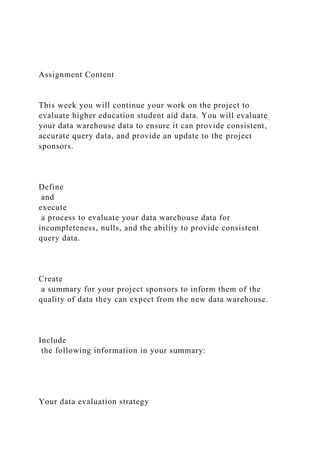 Assignment Content
This week you will continue your work on the project to
evaluate higher education student aid data. You will evaluate
your data warehouse data to ensure it can provide consistent,
accurate query data, and provide an update to the project
sponsors.
Define
and
execute
a process to evaluate your data warehouse data for
incompleteness, nulls, and the ability to provide consistent
query data.
Create
a summary for your project sponsors to inform them of the
quality of data they can expect from the new data warehouse.
Include
the following information in your summary:
Your data evaluation strategy
 